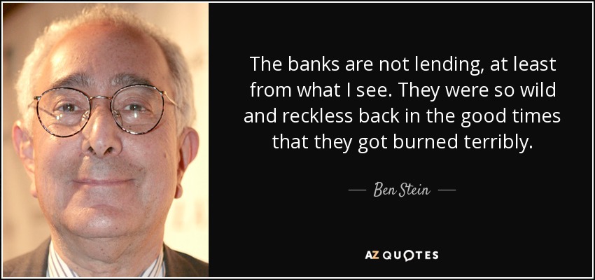 The banks are not lending, at least from what I see. They were so wild and reckless back in the good times that they got burned terribly. - Ben Stein