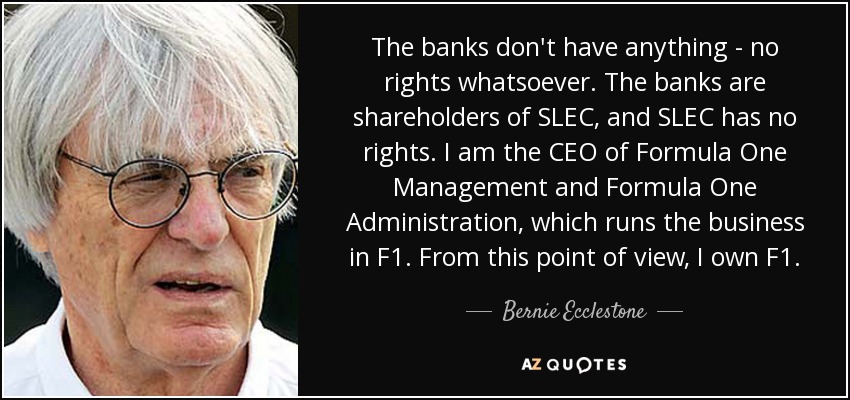 The banks don't have anything - no rights whatsoever. The banks are shareholders of SLEC, and SLEC has no rights. I am the CEO of Formula One Management and Formula One Administration, which runs the business in F1. From this point of view, I own F1. - Bernie Ecclestone