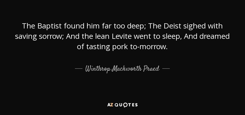 The Baptist found him far too deep; The Deist sighed with saving sorrow; And the lean Levite went to sleep, And dreamed of tasting pork to-morrow. - Winthrop Mackworth Praed