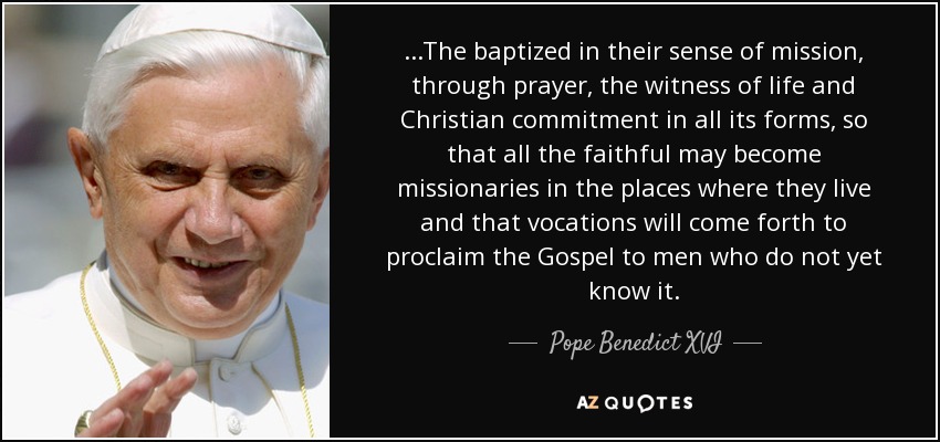 ...The baptized in their sense of mission, through prayer, the witness of life and Christian commitment in all its forms, so that all the faithful may become missionaries in the places where they live and that vocations will come forth to proclaim the Gospel to men who do not yet know it. - Pope Benedict XVI