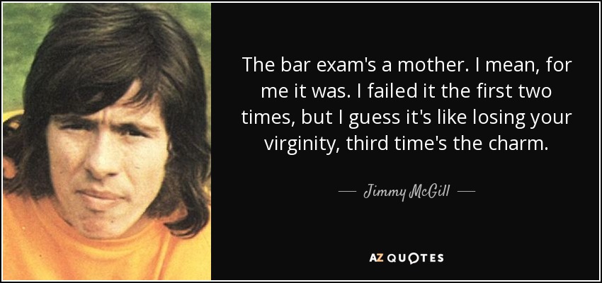 The bar exam's a mother. I mean, for me it was. I failed it the first two times, but I guess it's like losing your virginity, third time's the charm. - Jimmy McGill