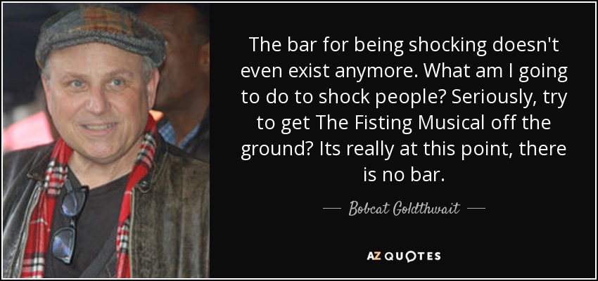 The bar for being shocking doesn't even exist anymore. What am I going to do to shock people? Seriously, try to get The Fisting Musical off the ground? Its really at this point, there is no bar. - Bobcat Goldthwait