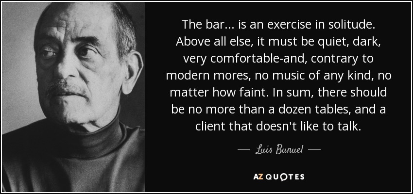 The bar... is an exercise in solitude. Above all else, it must be quiet, dark, very comfortable-and, contrary to modern mores, no music of any kind, no matter how faint. In sum, there should be no more than a dozen tables, and a client that doesn't like to talk. - Luis Bunuel