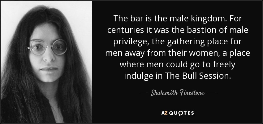 The bar is the male kingdom. For centuries it was the bastion of male privilege, the gathering place for men away from their women, a place where men could go to freely indulge in The Bull Session. - Shulamith Firestone