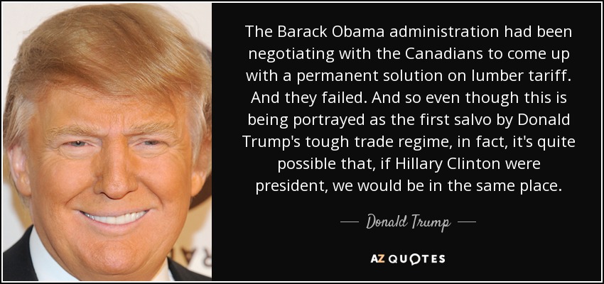 The Barack Obama administration had been negotiating with the Canadians to come up with a permanent solution on lumber tariff. And they failed. And so even though this is being portrayed as the first salvo by Donald Trump's tough trade regime, in fact, it's quite possible that, if Hillary Clinton were president, we would be in the same place. - Donald Trump