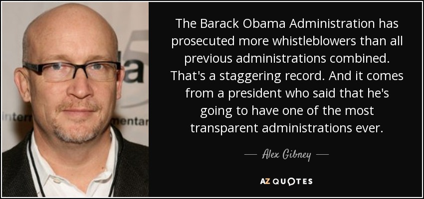 The Barack Obama Administration has prosecuted more whistleblowers than all previous administrations combined. That's a staggering record. And it comes from a president who said that he's going to have one of the most transparent administrations ever. - Alex Gibney