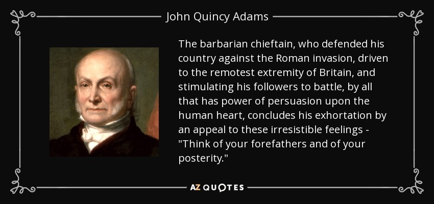 The barbarian chieftain, who defended his country against the Roman invasion, driven to the remotest extremity of Britain, and stimulating his followers to battle, by all that has power of persuasion upon the human heart, concludes his exhortation by an appeal to these irresistible feelings - 