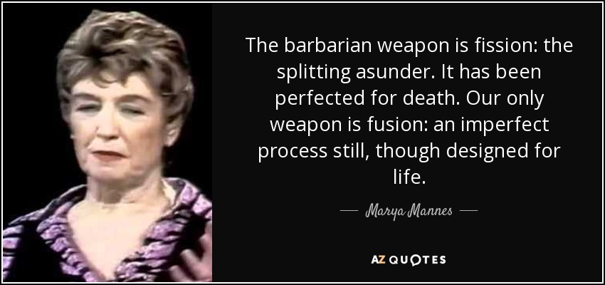 The barbarian weapon is fission: the splitting asunder. It has been perfected for death. Our only weapon is fusion: an imperfect process still, though designed for life. - Marya Mannes