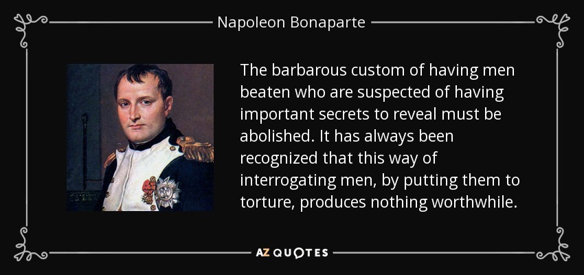 The barbarous custom of having men beaten who are suspected of having important secrets to reveal must be abolished. It has always been recognized that this way of interrogating men, by putting them to torture, produces nothing worthwhile. - Napoleon Bonaparte