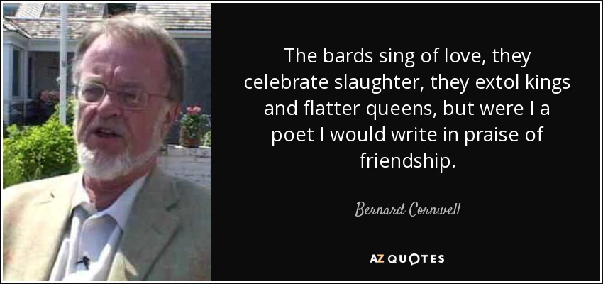 The bards sing of love, they celebrate slaughter, they extol kings and flatter queens, but were I a poet I would write in praise of friendship. - Bernard Cornwell