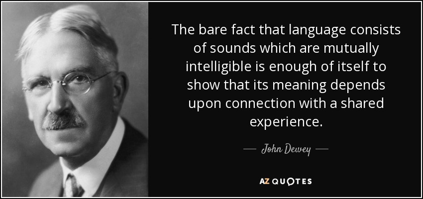 The bare fact that language consists of sounds which are mutually intelligible is enough of itself to show that its meaning depends upon connection with a shared experience. - John Dewey