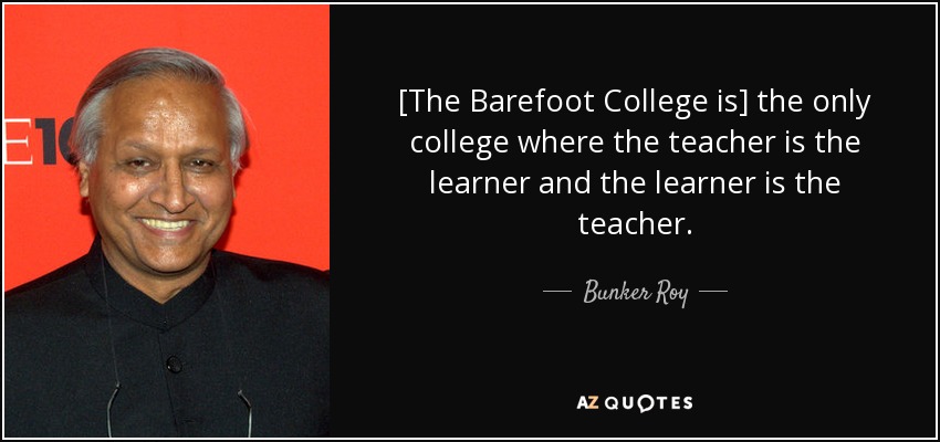 [The Barefoot College is] the only college where the teacher is the learner and the learner is the teacher. - Bunker Roy