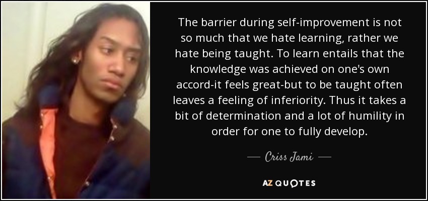 The barrier during self-improvement is not so much that we hate learning, rather we hate being taught. To learn entails that the knowledge was achieved on one's own accord-it feels great-but to be taught often leaves a feeling of inferiority. Thus it takes a bit of determination and a lot of humility in order for one to fully develop. - Criss Jami