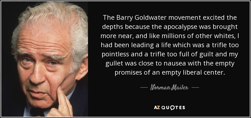 The Barry Goldwater movement excited the depths because the apocalypse was brought more near, and like millions of other whites, I had been leading a life which was a trifle too pointless and a trifle too full of guilt and my gullet was close to nausea with the empty promises of an empty liberal center. - Norman Mailer