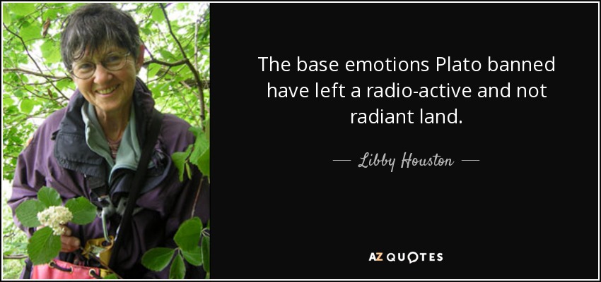 The base emotions Plato banned have left a radio-active and not radiant land. - Libby Houston