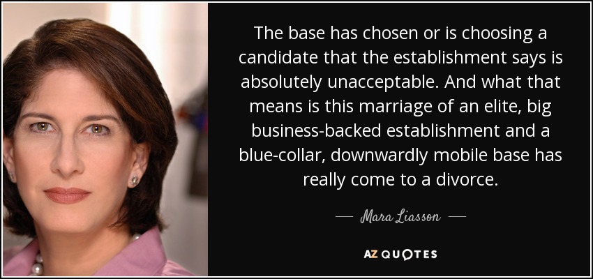 The base has chosen or is choosing a candidate that the establishment says is absolutely unacceptable. And what that means is this marriage of an elite, big business-backed establishment and a blue-collar, downwardly mobile base has really come to a divorce. - Mara Liasson