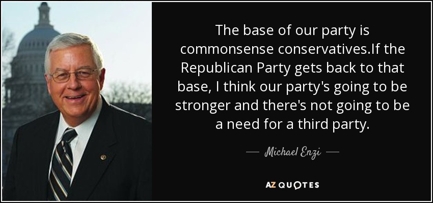 The base of our party is commonsense conservatives.If the Republican Party gets back to that base, I think our party's going to be stronger and there's not going to be a need for a third party. - Michael Enzi