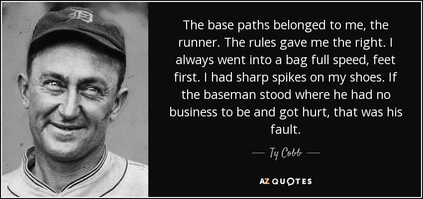 The base paths belonged to me, the runner. The rules gave me the right. I always went into a bag full speed, feet first. I had sharp spikes on my shoes. If the baseman stood where he had no business to be and got hurt, that was his fault. - Ty Cobb