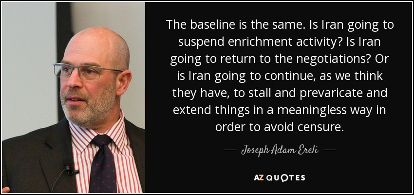 The baseline is the same. Is Iran going to suspend enrichment activity? Is Iran going to return to the negotiations? Or is Iran going to continue, as we think they have, to stall and prevaricate and extend things in a meaningless way in order to avoid censure. - Joseph Adam Ereli