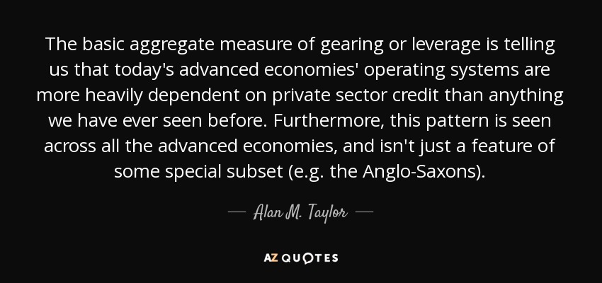 The basic aggregate measure of gearing or leverage is telling us that today's advanced economies' operating systems are more heavily dependent on private sector credit than anything we have ever seen before. Furthermore, this pattern is seen across all the advanced economies, and isn't just a feature of some special subset (e.g. the Anglo-Saxons). - Alan M. Taylor