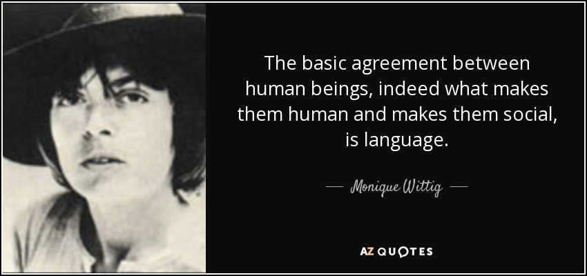 The basic agreement between human beings, indeed what makes them human and makes them social, is language. - Monique Wittig