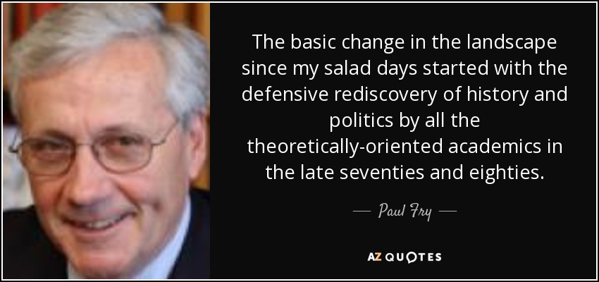 The basic change in the landscape since my salad days started with the defensive rediscovery of history and politics by all the theoretically-oriented academics in the late seventies and eighties. - Paul Fry