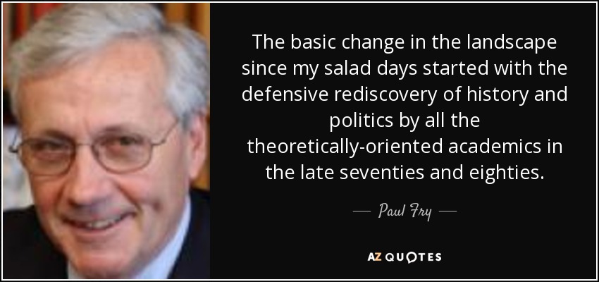 The basic change in the landscape since my salad days started with the defensive rediscovery of history and politics by all the theoretically-oriented academics in the late seventies and eighties. - Paul Fry