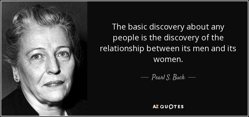The basic discovery about any people is the discovery of the relationship between its men and its women. - Pearl S. Buck