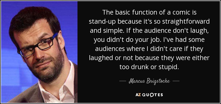 The basic function of a comic is stand-up because it's so straightforward and simple. If the audience don't laugh, you didn't do your job. I've had some audiences where I didn't care if they laughed or not because they were either too drunk or stupid. - Marcus Brigstocke