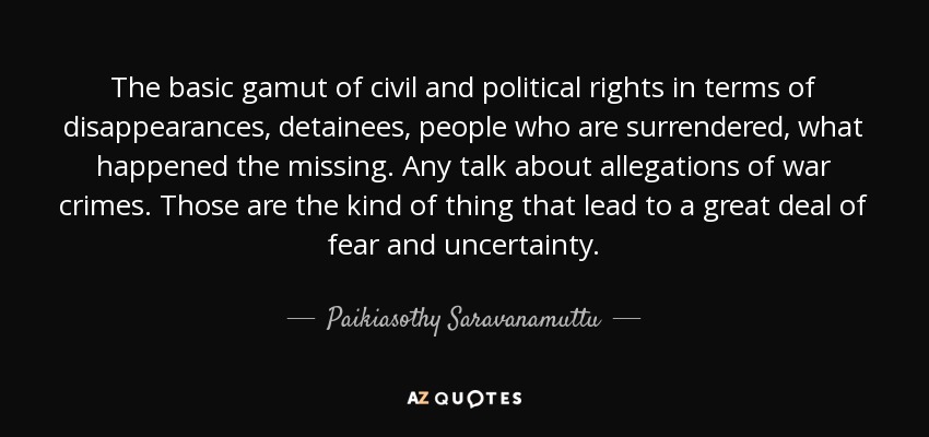 The basic gamut of civil and political rights in terms of disappearances, detainees, people who are surrendered, what happened the missing. Any talk about allegations of war crimes. Those are the kind of thing that lead to a great deal of fear and uncertainty. - Paikiasothy Saravanamuttu