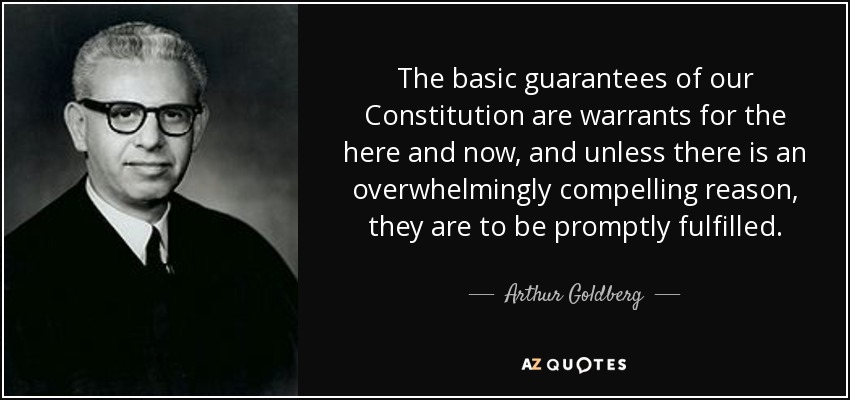 The basic guarantees of our Constitution are warrants for the here and now, and unless there is an overwhelmingly compelling reason, they are to be promptly fulfilled. - Arthur Goldberg