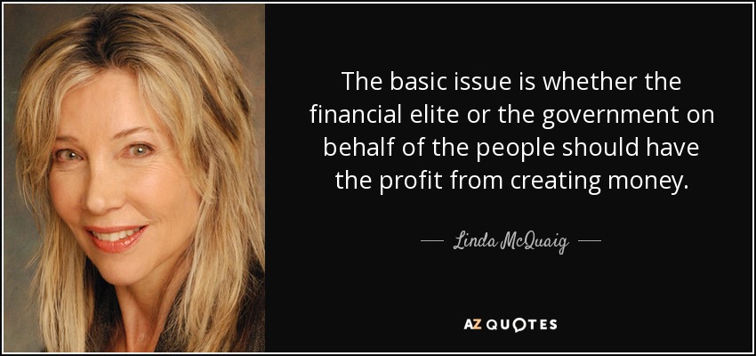 The basic issue is whether the financial elite or the government on behalf of the people should have the profit from creating money. - Linda McQuaig