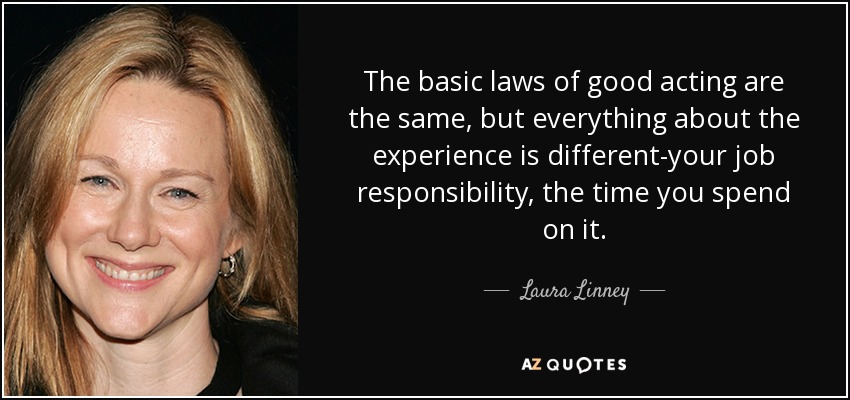 The basic laws of good acting are the same, but everything about the experience is different-your job responsibility, the time you spend on it. - Laura Linney