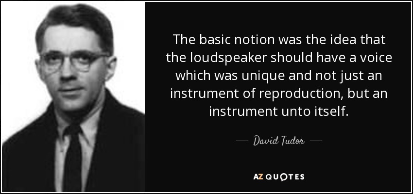The basic notion was the idea that the loudspeaker should have a voice which was unique and not just an instrument of reproduction, but an instrument unto itself. - David Tudor