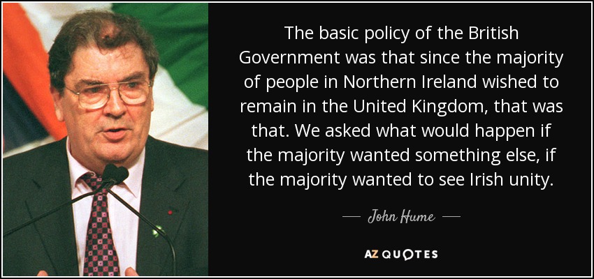 The basic policy of the British Government was that since the majority of people in Northern Ireland wished to remain in the United Kingdom, that was that. We asked what would happen if the majority wanted something else, if the majority wanted to see Irish unity. - John Hume