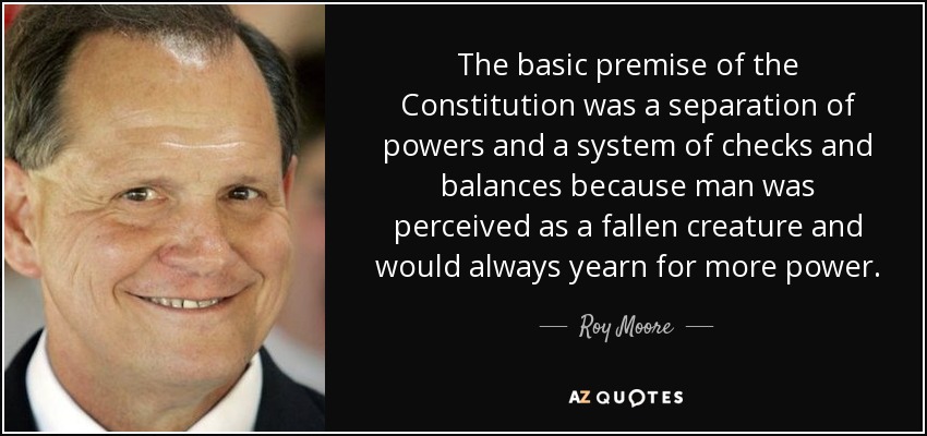 The basic premise of the Constitution was a separation of powers and a system of checks and balances because man was perceived as a fallen creature and would always yearn for more power. - Roy Moore