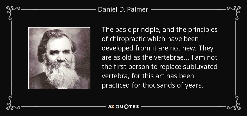 The basic principle, and the principles of chiropractic which have been developed from it are not new. They are as old as the vertebrae... I am not the first person to replace subluxated vertebra, for this art has been practiced for thousands of years. - Daniel D. Palmer