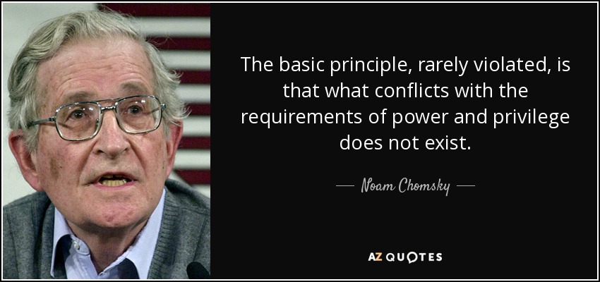 The basic principle, rarely violated, is that what conflicts with the requirements of power and privilege does not exist. - Noam Chomsky