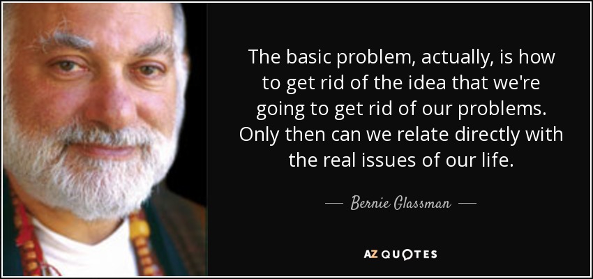 The basic problem, actually, is how to get rid of the idea that we're going to get rid of our problems. Only then can we relate directly with the real issues of our life. - Bernie Glassman