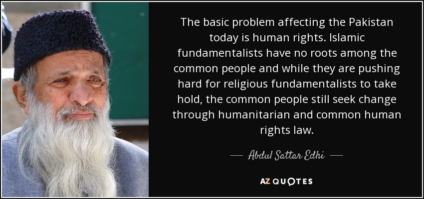 The basic problem affecting the Pakistan today is human rights. Islamic fundamentalists have no roots among the common people and while they are pushing hard for religious fundamentalists to take hold, the common people still seek change through humanitarian and common human rights law. - Abdul Sattar Edhi
