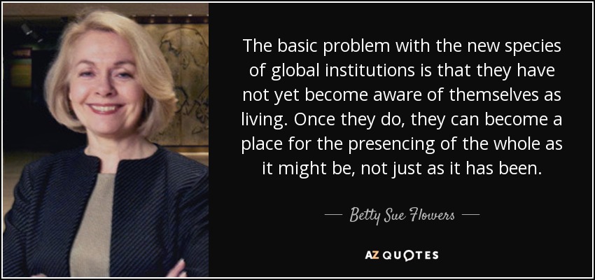 The basic problem with the new species of global institutions is that they have not yet become aware of themselves as living. Once they do, they can become a place for the presencing of the whole as it might be, not just as it has been. - Betty Sue Flowers