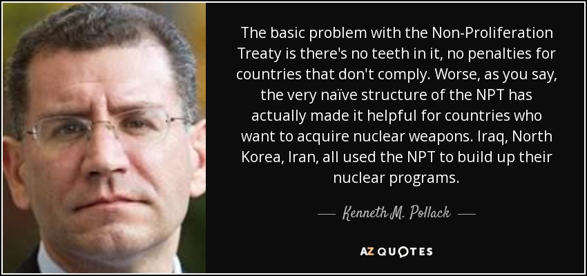 The basic problem with the Non-Proliferation Treaty is there's no teeth in it, no penalties for countries that don't comply. Worse, as you say, the very naïve structure of the NPT has actually made it helpful for countries who want to acquire nuclear weapons. Iraq, North Korea, Iran, all used the NPT to build up their nuclear programs. - Kenneth M. Pollack