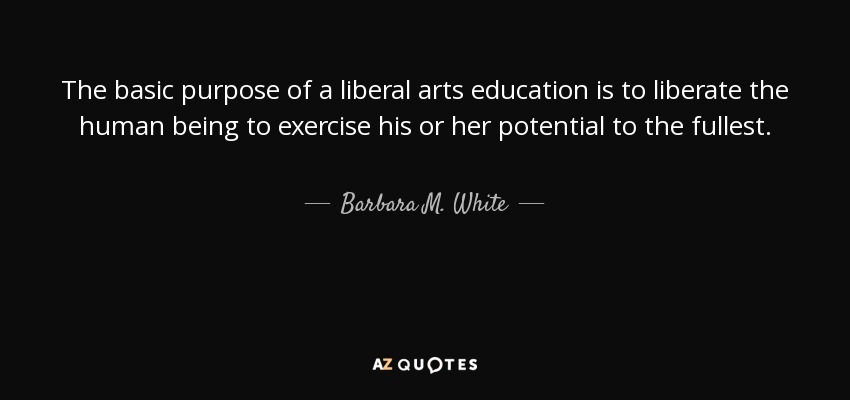 The basic purpose of a liberal arts education is to liberate the human being to exercise his or her potential to the fullest. - Barbara M. White