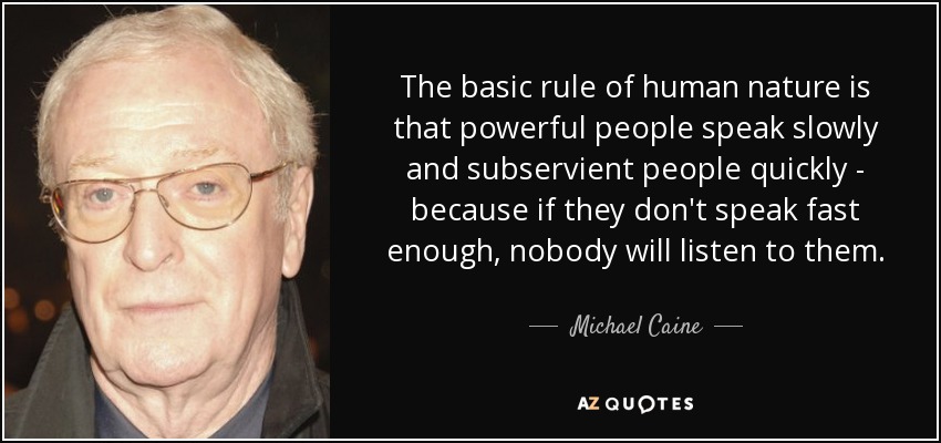 The basic rule of human nature is that powerful people speak slowly and subservient people quickly - because if they don't speak fast enough, nobody will listen to them. - Michael Caine