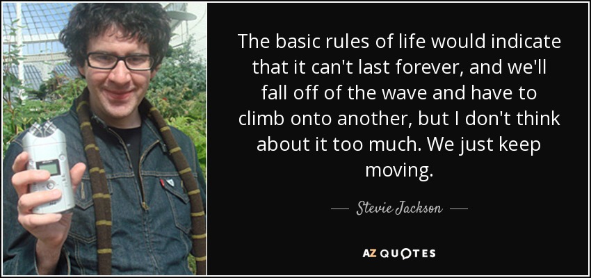 The basic rules of life would indicate that it can't last forever, and we'll fall off of the wave and have to climb onto another, but I don't think about it too much. We just keep moving. - Stevie Jackson