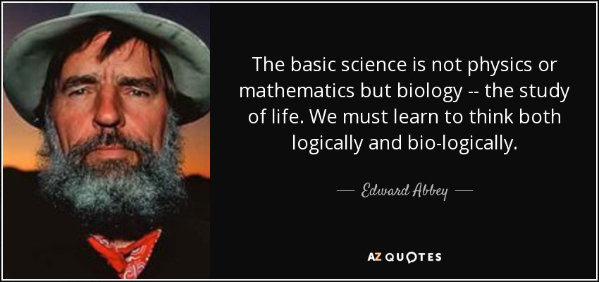 The basic science is not physics or mathematics but biology -- the study of life. We must learn to think both logically and bio-logically. - Edward Abbey