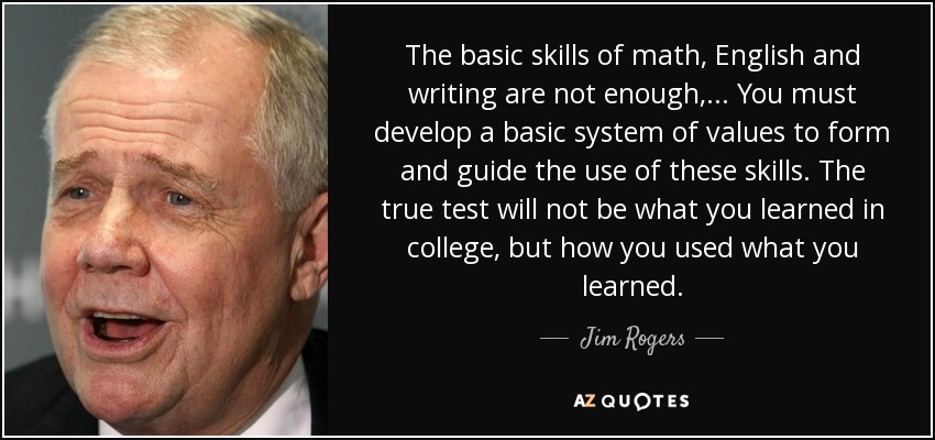 The basic skills of math, English and writing are not enough, ... You must develop a basic system of values to form and guide the use of these skills. The true test will not be what you learned in college, but how you used what you learned. - Jim Rogers