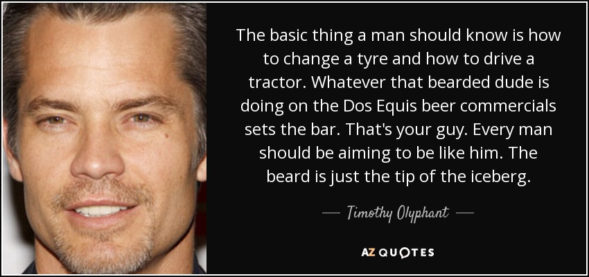 The basic thing a man should know is how to change a tyre and how to drive a tractor. Whatever that bearded dude is doing on the Dos Equis beer commercials sets the bar. That's your guy. Every man should be aiming to be like him. The beard is just the tip of the iceberg. - Timothy Olyphant