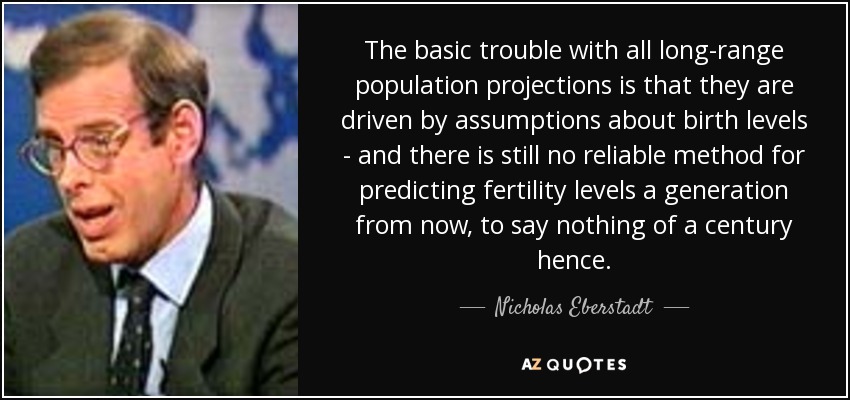 The basic trouble with all long-range population projections is that they are driven by assumptions about birth levels - and there is still no reliable method for predicting fertility levels a generation from now, to say nothing of a century hence. - Nicholas Eberstadt