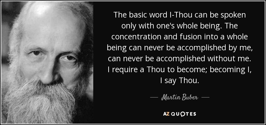 The basic word I-Thou can be spoken only with one's whole being. The concentration and fusion into a whole being can never be accomplished by me, can never be accomplished without me. I require a Thou to become; becoming I, I say Thou. - Martin Buber
